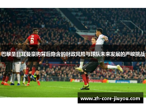 巴黎圣日耳曼豪购背后隐含的财政风险与球队未来发展的严峻挑战