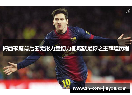 梅西家庭背后的无形力量助力他成就足球之王辉煌历程