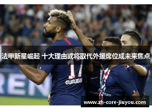 法甲新星崛起 十大理由或将取代外援席位成未来焦点 法甲新星崛起 十大理由或将取代外援席位成未来焦点