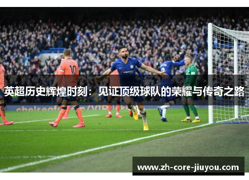 英超历史辉煌时刻:见证顶级球队的荣耀与传奇之路 英超历史辉煌时刻:见证顶级球队的荣耀与传奇之路